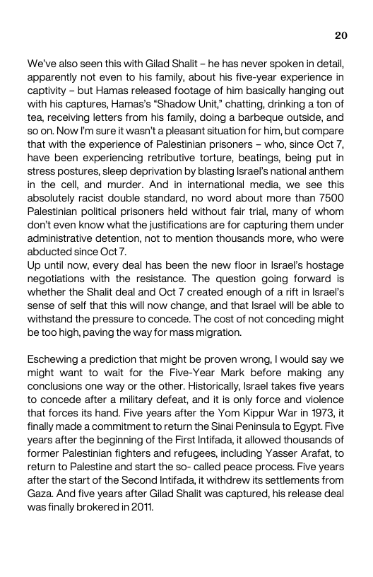 20 We’ve also seen this with Gilad Shait - he has never spoken in detal, apparently not even to his family, about his five-year experience in captivity - but Hamas released footage of him basically hanging out with his captures, Hamas’s “Shadow Unit” chatting, drinking a ton of tea, receiving letters from his family, doing a barbeque outside, and 50 on. Now I’m sure it wasn’t a pleasant situation for him, but compare that with the experience of Palestinian prisoners - who, since Oct 7, have been experiencing retributive torture, beatings, being put in stress postures, sleep deprivation by blasting Israel’s national anthem in the cell, and murder. And in international media, we see this absolutely racist double standard, no word about more than 7500 Palestinian political prisoners held without fair trial, many of whom don’t even know what the justifications are for capturing them under administrative detention, not to mention thousands more, who were abducted since Oct 7. Up until now, every deal has been the new floor in Israel’s hostage negotiations with the resistance. The question going forward is whether the Shalit deal and Oct 7 created enough of a rift in Israel’s sense of self that this will now change, and that Israel will be able to withstand the pressure to concede. The cost of not conceding might be too high, paving the way for mass migration. Eschewing a prediction that might be proven wrong, | would say we. might want to wait for the Five-Year Mark before making any conclusions one way or the other. Historically, Israel takes five years to concede after a miltary defeat, and it is only force and violence that forces its hand. Five years after the Yom Kippur War in 1973, it finally made a commitment to return the Sinai Peninsula to Egypt. Five years after the beginning of the First Intifad, it allowed thousands of former Palestinian fighters and refugees, including Yasser Arafat, to return to Palestine and start the so- called peace process. Five years, after the start of the Second Intifada, it withdrew its settlements from Gaza. And five years after Gilad Shalit was captured, his release deal wasfinally brokered in 201,